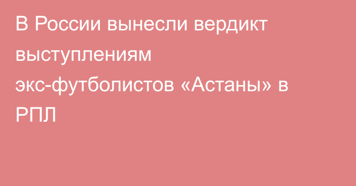 В России вынесли вердикт выступлениям экс-футболистов «Астаны» в РПЛ