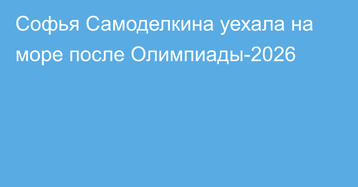 Софья Самоделкина уехала на море после Олимпиады-2026