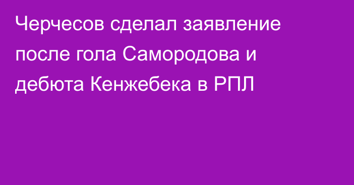 Черчесов сделал заявление после гола Самородова и дебюта Кенжебека в РПЛ