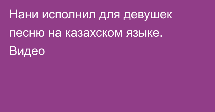 Нани исполнил для девушек песню на казахском языке. Видео