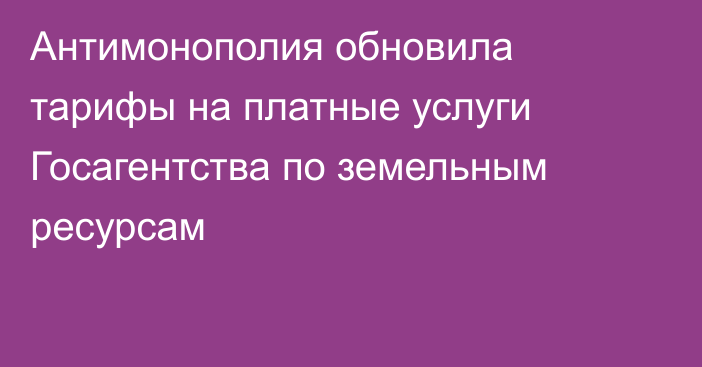 Антимонополия обновила тарифы на платные услуги Госагентства по земельным ресурсам