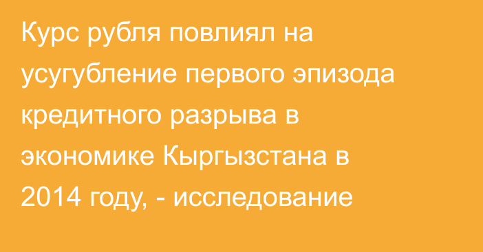 Курс рубля повлиял на усугубление первого эпизода кредитного разрыва в экономике Кыргызстана в 2014 году, - исследование