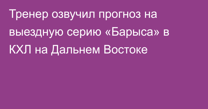 Тренер озвучил прогноз на выездную серию «Барыса» в КХЛ на Дальнем Востоке