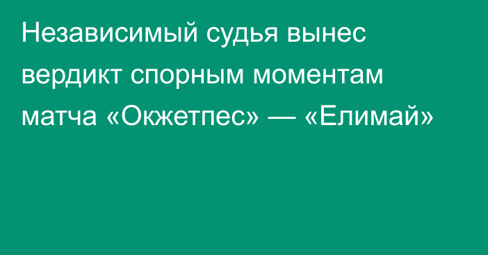 Независимый судья вынес вердикт спорным моментам матча «Окжетпес» — «Елимай»