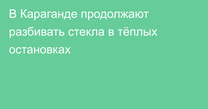 В Караганде продолжают разбивать стекла в тёплых остановках