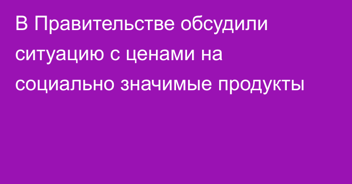В Правительстве обсудили ситуацию с ценами на социально значимые продукты