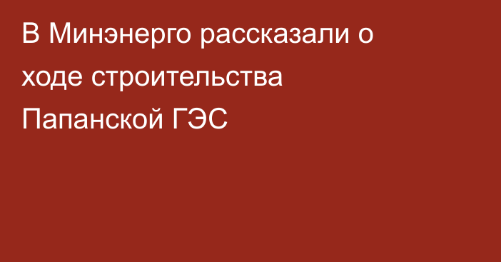 В Минэнерго рассказали о ходе строительства Папанской ГЭС