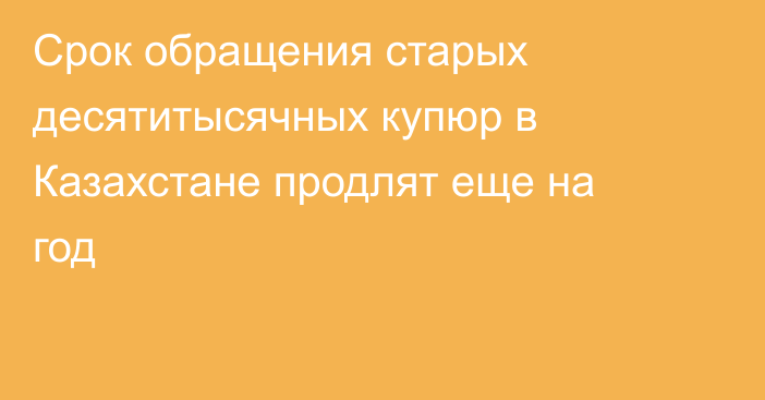 Срок обращения старых десятитысячных купюр в Казахстане продлят еще на год