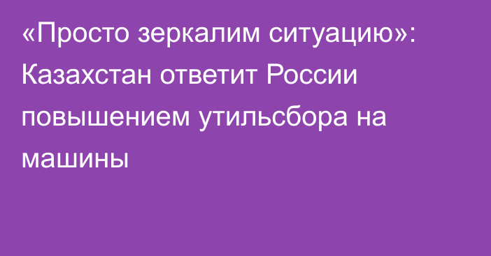 «Просто зеркалим ситуацию»: Казахстан ответит России повышением утильсбора на машины