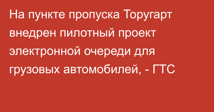 На пункте пропуска Торугарт внедрен пилотный проект электронной очереди для грузовых автомобилей, - ГТС