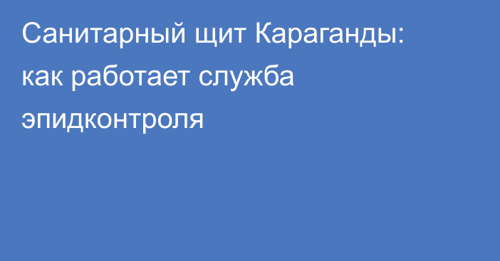 Санитарный щит Караганды: как работает служба эпидконтроля