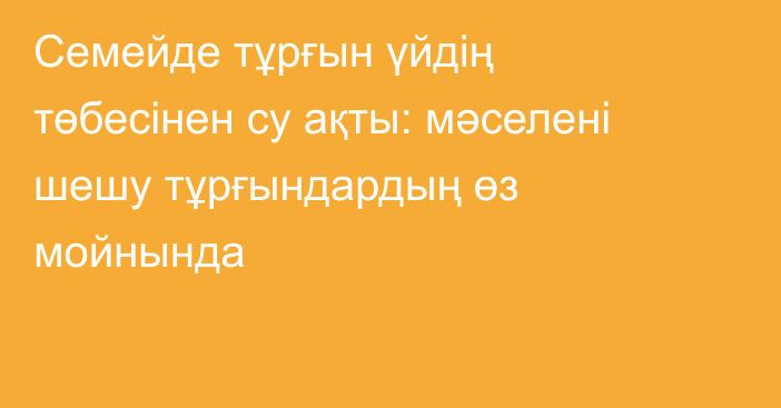 Семейде тұрғын үйдің төбесінен су ақты: мәселені шешу тұрғындардың өз мойнында