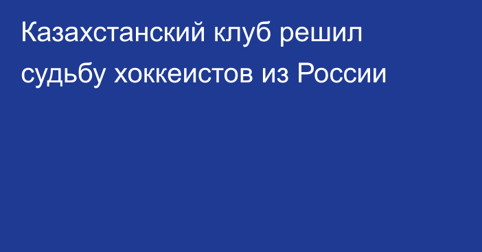 Казахстанский клуб решил судьбу хоккеистов из России