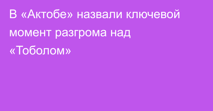 В «Актобе» назвали ключевой момент разгрома над «Тоболом»