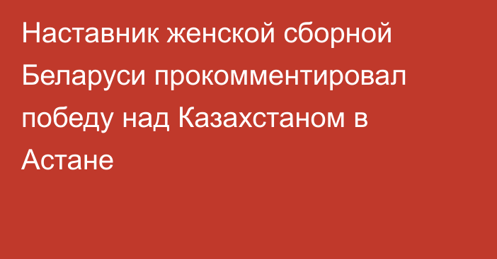 Наставник женской сборной Беларуси прокомментировал победу над Казахстаном в Астане