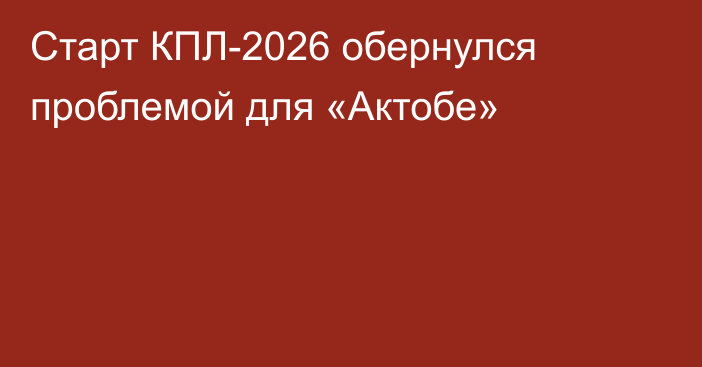 Старт КПЛ-2026 обернулся проблемой для «Актобе»