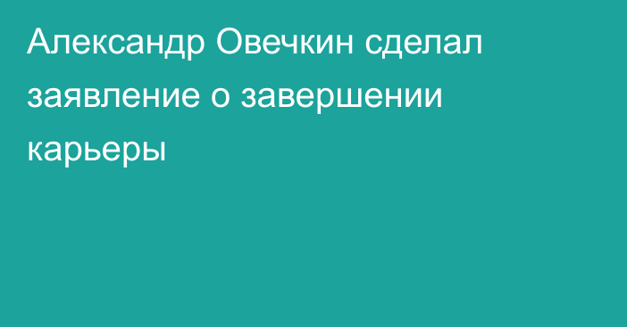 Александр Овечкин сделал заявление о завершении карьеры