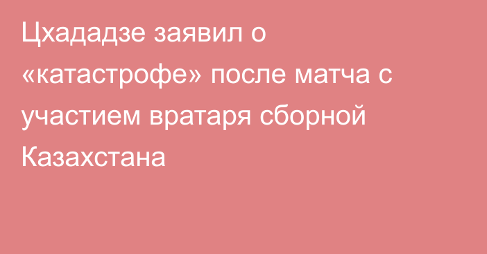 Цхададзе заявил о «катастрофе» после матча с участием вратаря сборной Казахстана
