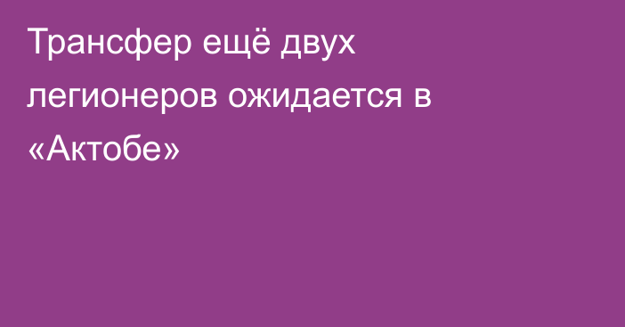 Трансфер ещё двух легионеров ожидается в «Актобе»