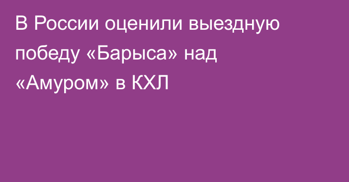 В России оценили выездную победу «Барыса» над «Амуром» в КХЛ