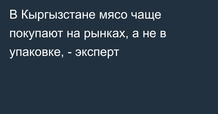 В Кыргызстане мясо чаще покупают на рынках, а не в упаковке, - эксперт