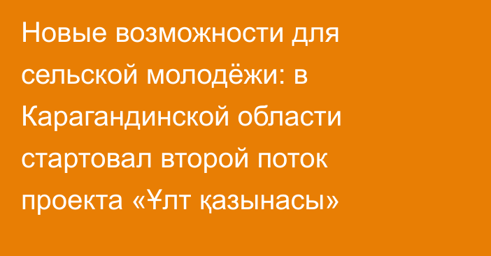 Новые возможности для сельской молодёжи: в Карагандинской области стартовал второй поток проекта «Ұлт қазынасы»