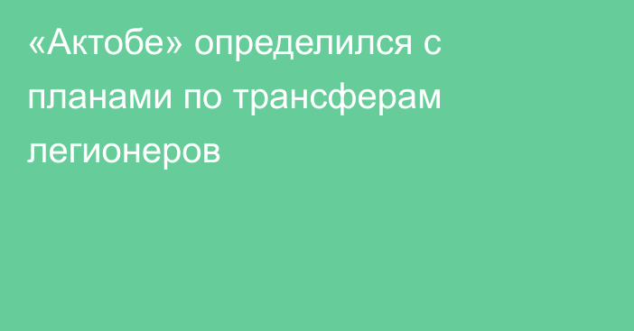 «Актобе» определился с планами по трансферам легионеров