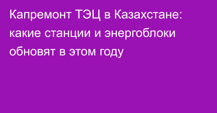 Капремонт ТЭЦ в Казахстане: какие станции и энергоблоки обновят в этом году