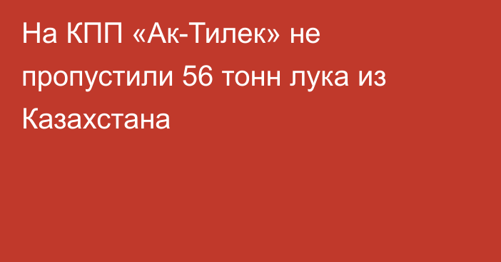 На КПП «Ак-Тилек» не пропустили 56 тонн лука из Казахстана