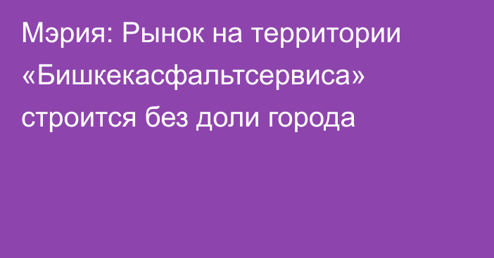 Мэрия: Рынок на территории «Бишкекасфальтсервиса» строится без доли города