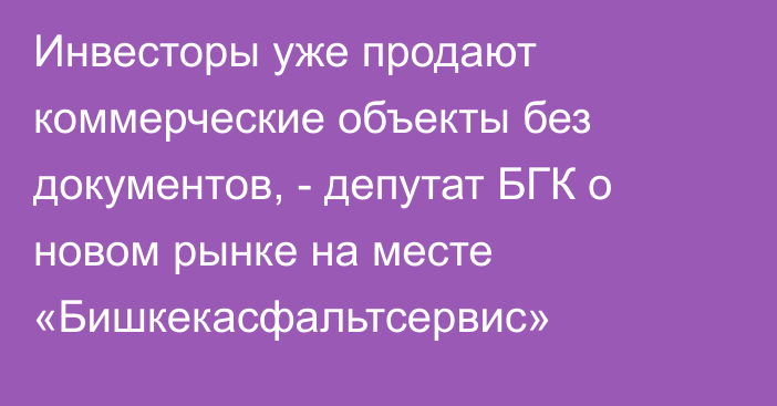 Инвесторы уже продают коммерческие объекты без документов, - депутат БГК о новом рынке на месте «Бишкекасфальтсервис»