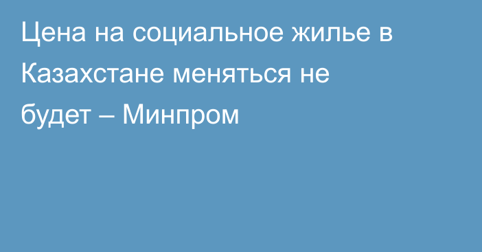 Цена на социальное жилье в Казахстане меняться не будет – Минпром