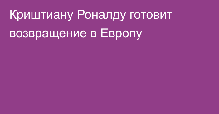 Криштиану Роналду готовит возвращение в Европу