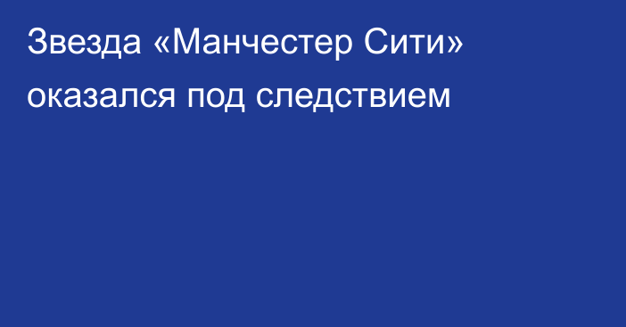 Звезда «Манчестер Сити» оказался под следствием