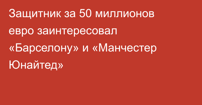 Защитник за 50 миллионов евро заинтересовал «Барселону» и «Манчестер Юнайтед»
