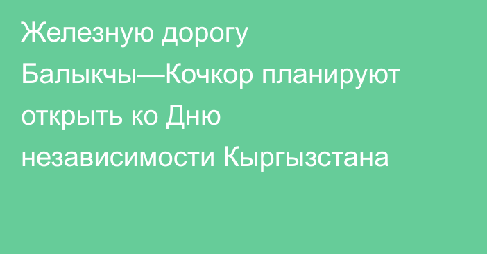 Железную дорогу Балыкчы—Кочкор планируют открыть ко Дню независимости Кыргызстана