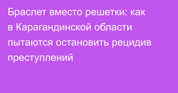 Браслет вместо решетки: как в Карагандинской области пытаются остановить рецидив преступлений