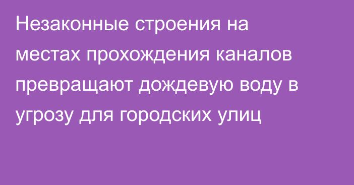 Незаконные строения на местах прохождения каналов превращают дождевую воду в угрозу для городских улиц