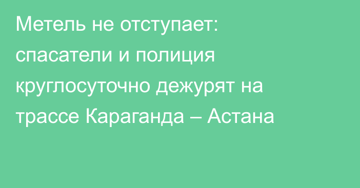 Метель не отступает: спасатели и полиция круглосуточно дежурят на трассе Караганда – Астана