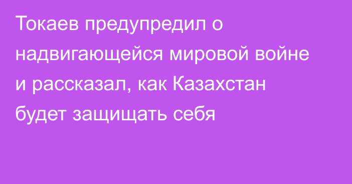 Токаев предупредил о надвигающейся мировой войне и рассказал, как Казахстан будет защищать себя