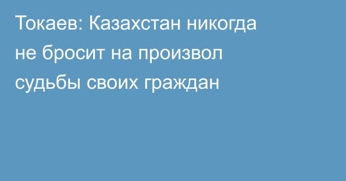 Токаев: Казахстан никогда не бросит на произвол судьбы своих граждан