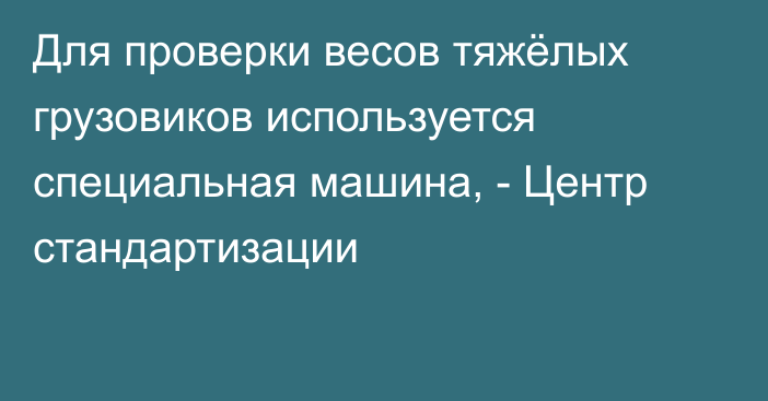 Для проверки весов тяжёлых грузовиков используется специальная машина, - Центр стандартизации