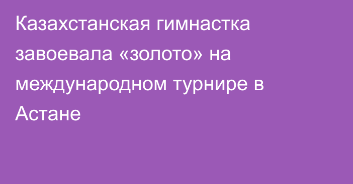 Казахстанская гимнастка завоевала «золото» на международном турнире в Астане