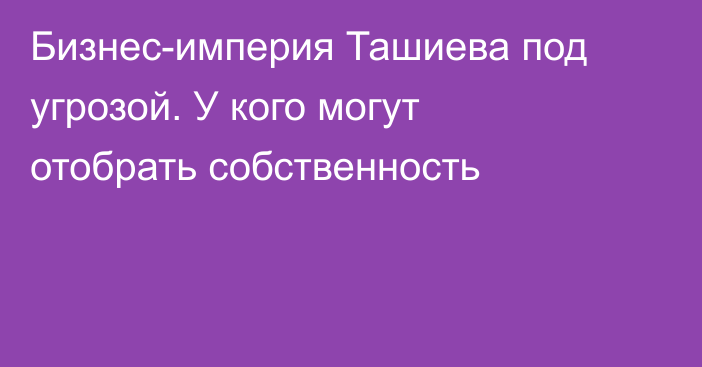 Бизнес-империя Ташиева под угрозой. У кого могут отобрать собственность