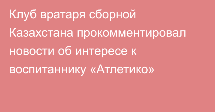 Клуб вратаря сборной Казахстана прокомментировал новости об интересе к воспитаннику «Атлетико»