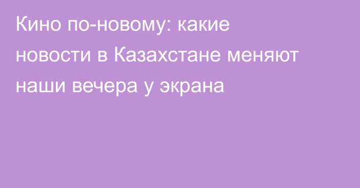 Кино по-новому: какие новости в Казахстане меняют наши вечера у экрана