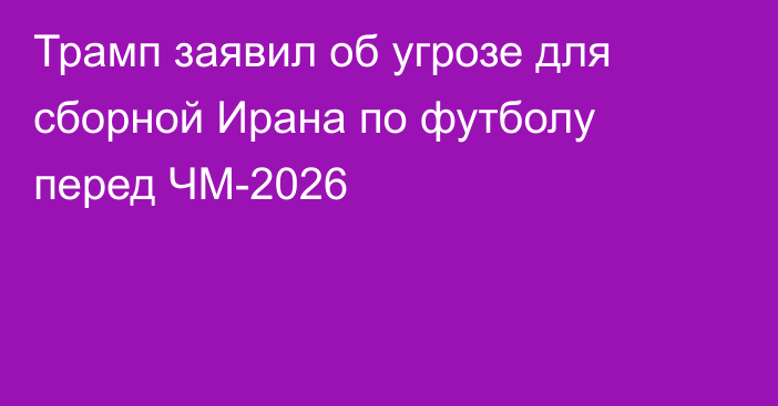 Трамп заявил об угрозе для сборной Ирана по футболу перед ЧМ-2026