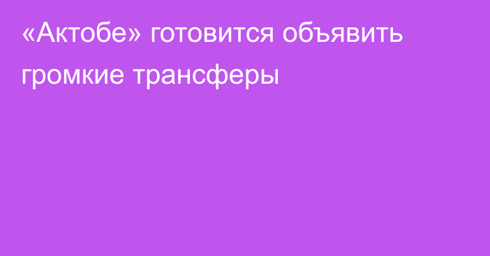 «Актобе» готовится объявить громкие трансферы