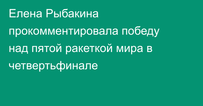 Елена Рыбакина прокомментировала победу над пятой ракеткой мира в четвертьфинале
