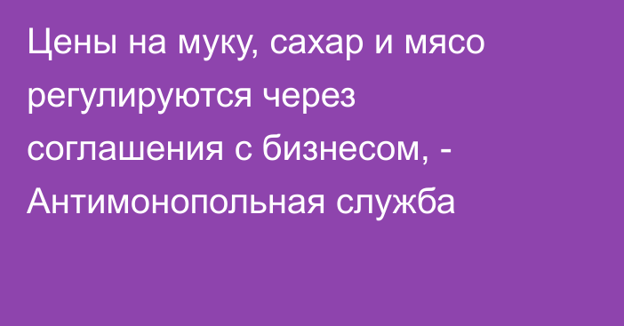 Цены на муку, сахар и мясо регулируются через соглашения с бизнесом, - Антимонопольная служба